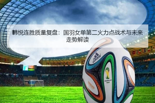 韩悦连胜质量复盘：国羽女单第二火力点战术与未来走势解读