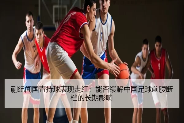 蒯纪闻国青持球表现走红：能否缓解中国足球前腰断档的长期影响